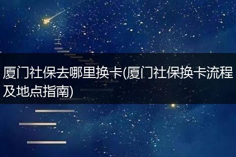 厦门社保去哪里换卡(厦门社保换卡流程及地点指南)