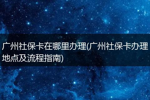 广州社保卡在哪里办理(广州社保卡办理地点及流程指南)