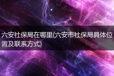 六安社保局在哪里(六安市社保局具体位置及联系方式)