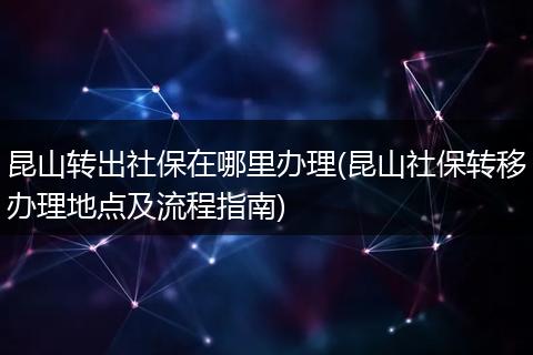 昆山转出社保在哪里办理(昆山社保转移办理地点及流程指南)