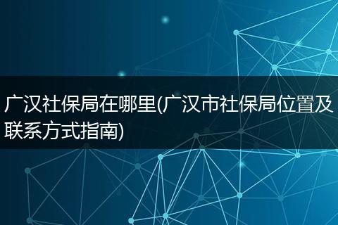 广汉社保局在哪里(广汉市社保局位置及联系方式指南)