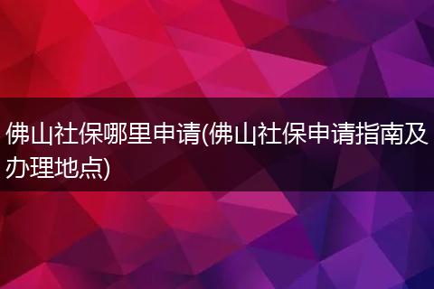 佛山社保哪里申请(佛山社保申请指南及办理地点)