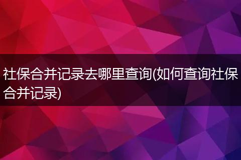 社保合并记录去哪里查询(如何查询社保合并记录)
