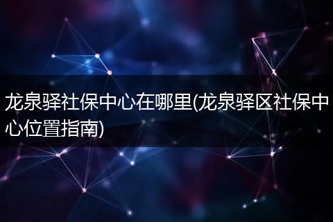 龙泉驿社保中心在哪里(龙泉驿区社保中心位置指南)