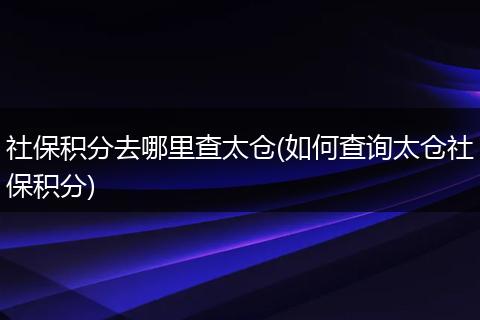 社保积分去哪里查太仓(如何查询太仓社保积分)