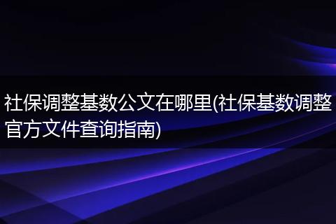 社保调整基数公文在哪里(社保基数调整官方文件查询指南)