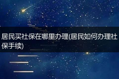 居民买社保在哪里办理(居民如何办理社保手续)