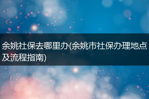 余姚社保去哪里办(余姚市社保办理地点及流程指南)