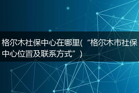 格尔木社保中心在哪里(“格尔木市社保中心位置及联系方式”)