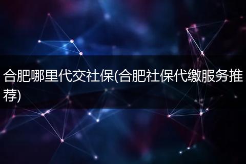 合肥哪里代交社保(合肥社保代缴服务推荐)