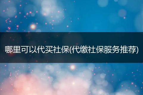 哪里可以代买社保(代缴社保服务推荐)