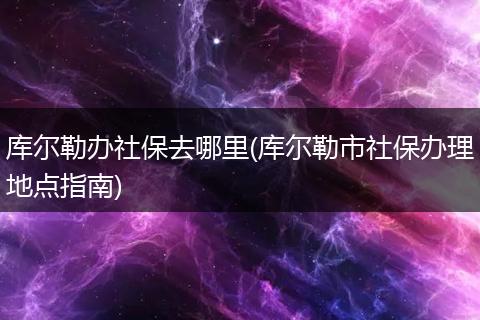 库尔勒办社保去哪里(库尔勒市社保办理地点指南)