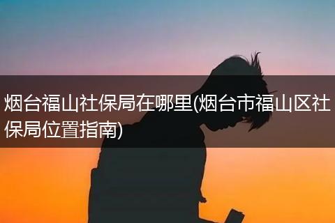 烟台福山社保局在哪里(烟台市福山区社保局位置指南)