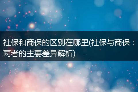 社保和商保的区别在哪里(社保与商保：两者的主要差异解析)