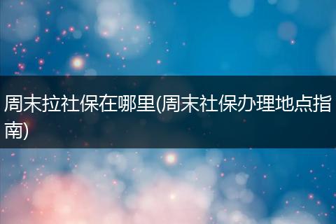 周末拉社保在哪里(周末社保办理地点指南)