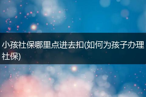 小孩社保哪里点进去扣(如何为孩子办理社保)