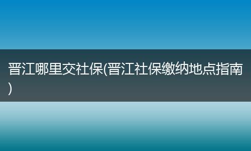 晋江哪里交社保(晋江社保缴纳地点指南)