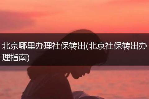 北京哪里办理社保转出(北京社保转出办理指南)