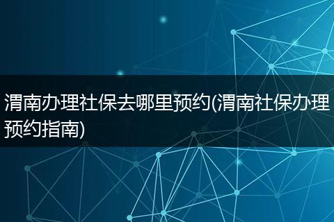 渭南办理社保去哪里预约(渭南社保办理预约指南)