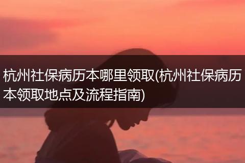 杭州社保病历本哪里领取(杭州社保病历本领取地点及流程指南)