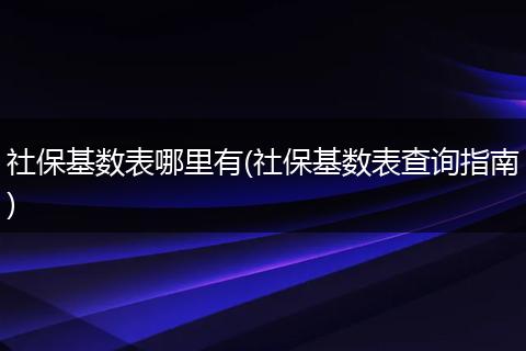 社保基数表哪里有(社保基数表查询指南)