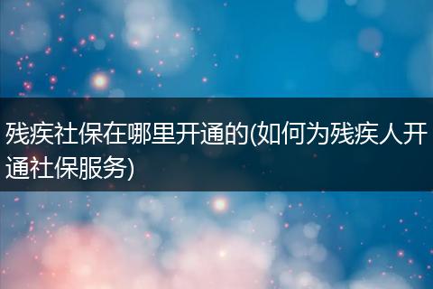 残疾社保在哪里开通的(如何为残疾人开通社保服务)