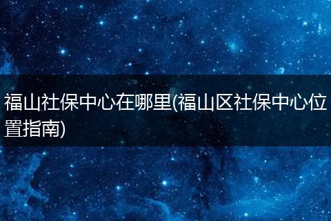 福山社保中心在哪里(福山区社保中心位置指南)