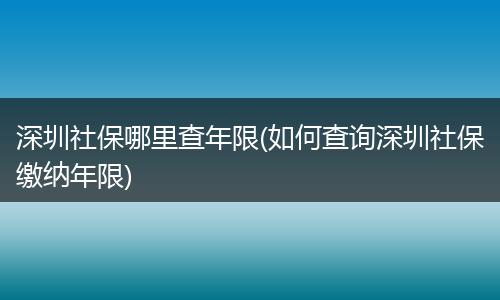 深圳社保哪里查年限(如何查询深圳社保缴纳年限)