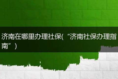 济南在哪里办理社保(“济南社保办理指南”)