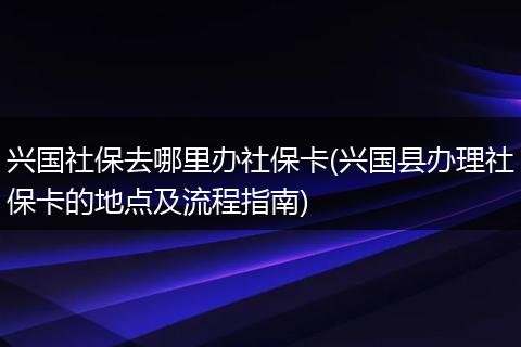 兴国社保去哪里办社保卡(兴国县办理社保卡的地点及流程指南)