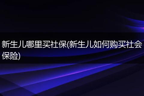 新生儿哪里买社保(新生儿如何购买社会保险)