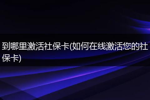 到哪里激活社保卡(如何在线激活您的社保卡)