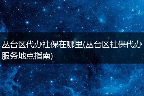 丛台区代办社保在哪里(丛台区社保代办服务地点指南)