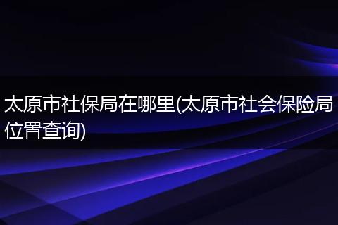 太原市社保局在哪里(太原市社会保险局位置查询)