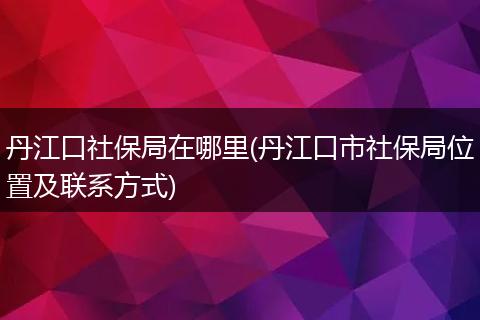 丹江口社保局在哪里(丹江口市社保局位置及联系方式)