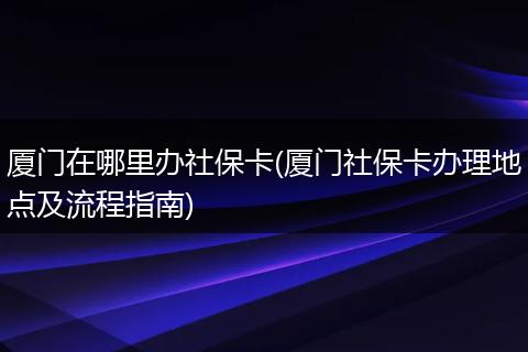 厦门在哪里办社保卡(厦门社保卡办理地点及流程指南)