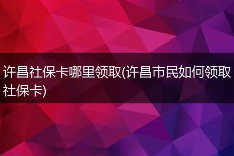 许昌社保卡哪里领取(许昌市民如何领取社保卡)