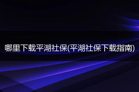 哪里下载平湖社保(平湖社保下载指南)