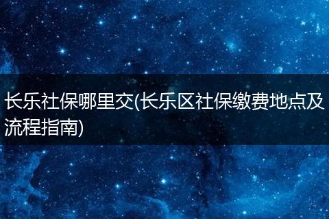 长乐社保哪里交(长乐区社保缴费地点及流程指南)