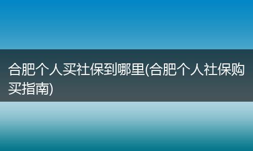 合肥个人买社保到哪里(合肥个人社保购买指南)