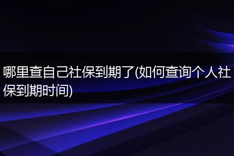 哪里查自己社保到期了(如何查询个人社保到期时间)