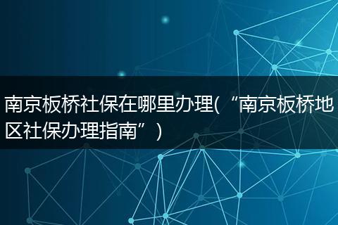 南京板桥社保在哪里办理(“南京板桥地区社保办理指南”)
