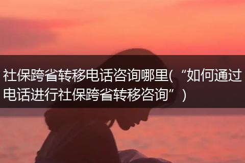 社保跨省转移电话咨询哪里(“如何通过电话进行社保跨省转移咨询”)