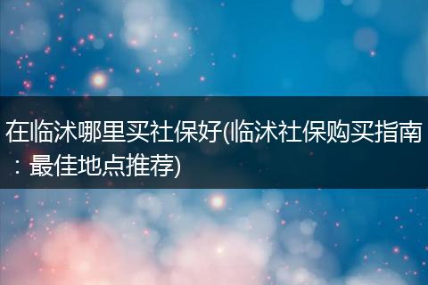 在临沭哪里买社保好(临沭社保购买指南：最佳地点推荐)