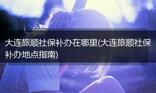 大连旅顺社保补办在哪里(大连旅顺社保补办地点指南)