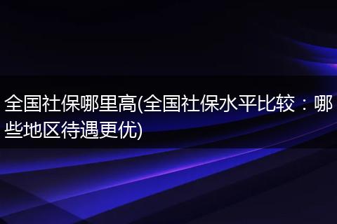 全国社保哪里高(全国社保水平比较：哪些地区待遇更优)