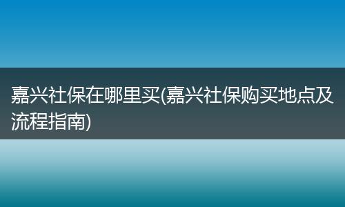 嘉兴社保在哪里买(嘉兴社保购买地点及流程指南)
