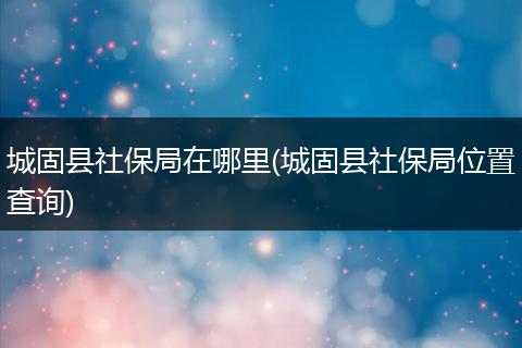 城固县社保局在哪里(城固县社保局位置查询)