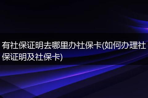 有社保证明去哪里办社保卡(如何办理社保证明及社保卡)
