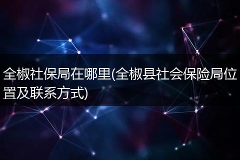 全椒社保局在哪里(全椒县社会保险局位置及联系方式)
